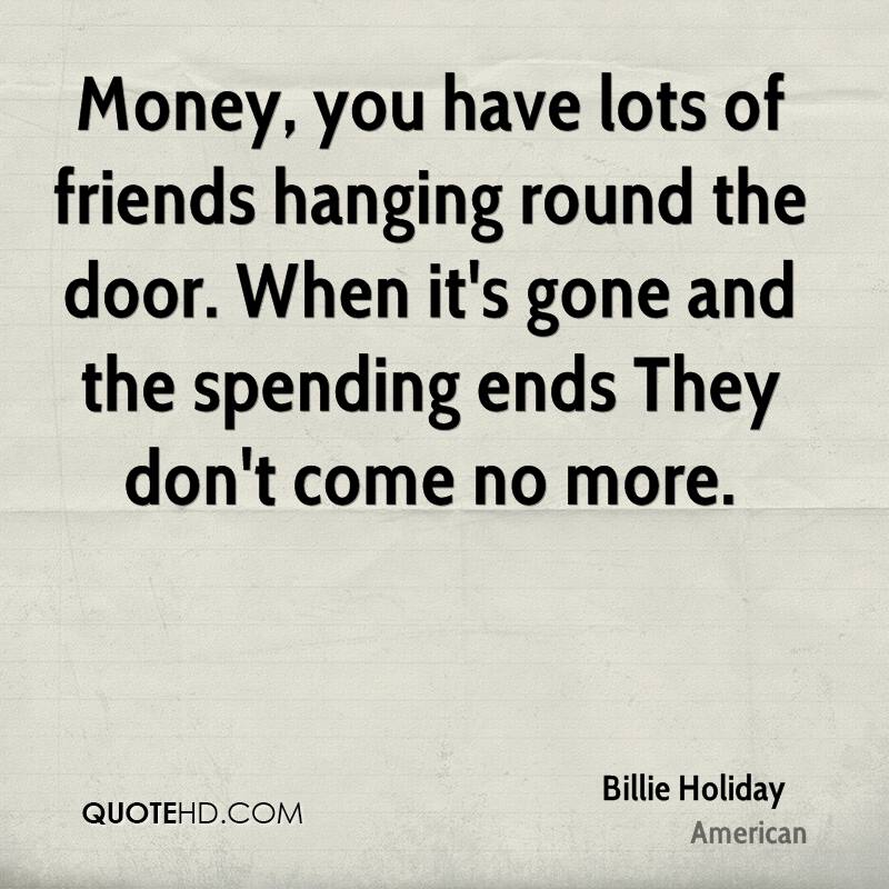 Money, you have lots of friends hanging round the door. When it's gone and the spending ends They don't come no more - Billie Holiday