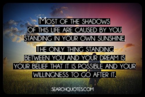 Most of the shadows of your life are caused by you standing in your own ... you and your dreams is your belief it is possible and your willingness to go after it