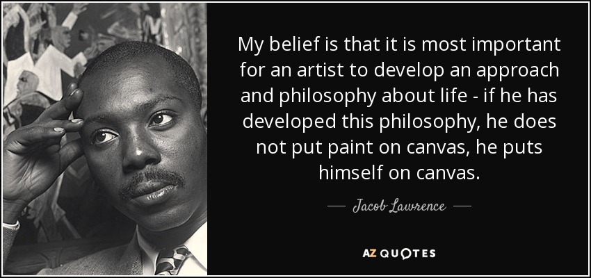 My belief is that it is most important for an artist to develop an approach and philosophy about life - if he has developed this philosophy, he does not put paint on canvas, he puts himself on canvas. -  Jacob Lawrence