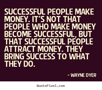 Successful people make money. It’s not that people who make money become successful, but that successful people attract money. They bring success to what they do. Wayne Dyer