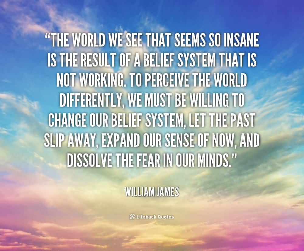 The world we see that seems so insane is the result of a belief system that is not working. To perceive the world differently, we must be willing to change our belief system, let the past slip away, expand our sense of now, and dissolve the fear in our minds.