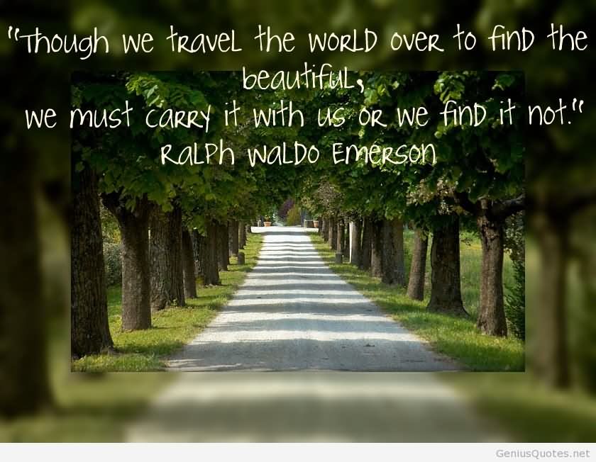 Though we travel the world over to find the beautiful, we must carry it with us or we find it not. - Ralph Waldo Emerson