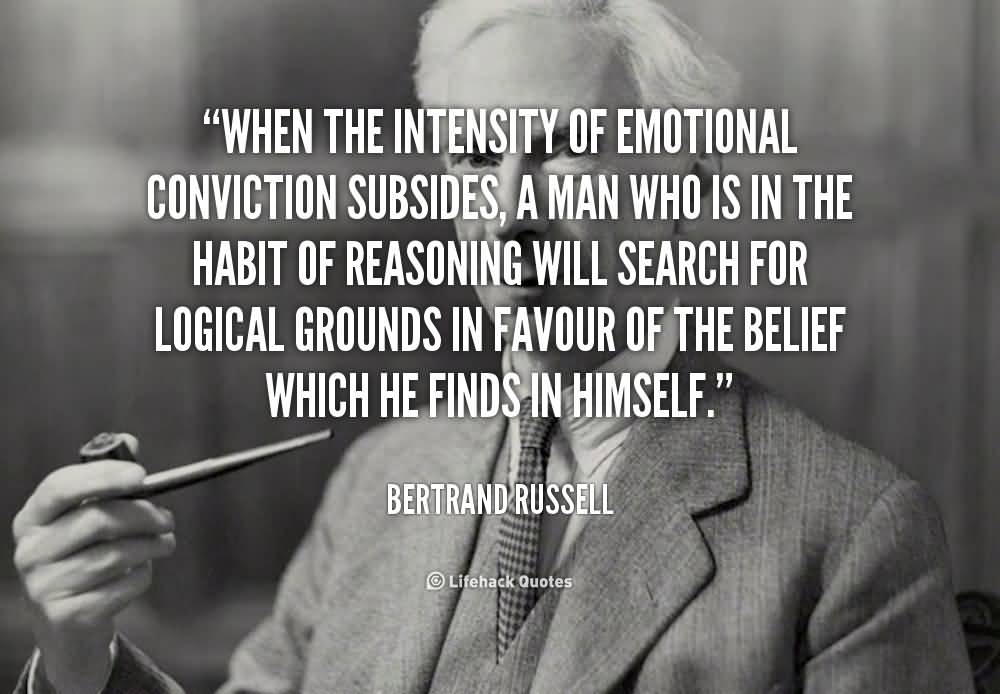 When the intensity of emotional conviction subsides, a man who is in the habit of reasoning will search for logical grounds in favour of the belief which he finds in himself.  - Bertrand Russell