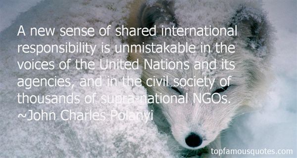 A new sense of shared international responsibility is unmistakable in the voices of the United Nations and its agencies, and in the civil society of ... - John Charles Polanyi