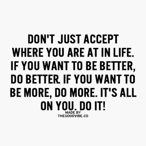 Don't just accept where you are at in life. If you want to be better. If you want to be more, do more. It's all on you. Do it.