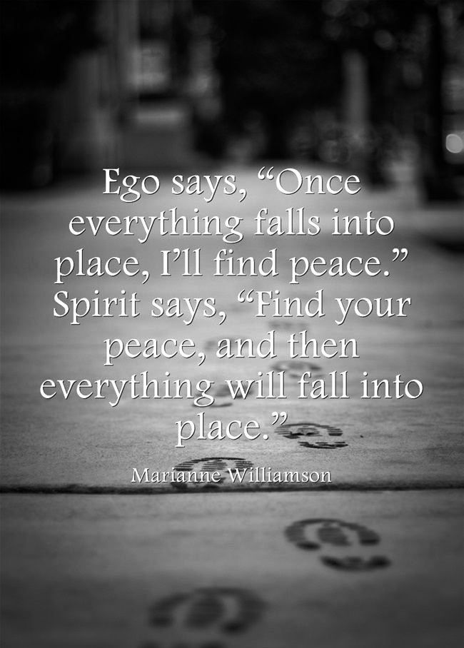 Ego says, Once everything falls into place, I'll feel peace. Spirit says, Find your peace, and then everything will fall into place