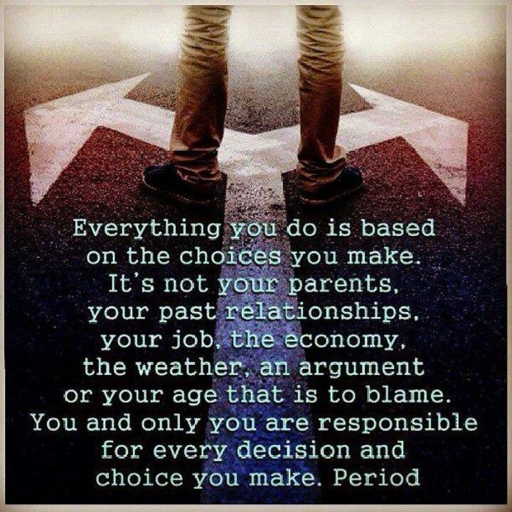 Everything you do is based on the choices you make. It's not your parents, your past relationships, your job, the economy, the weather, an argument, or your age...