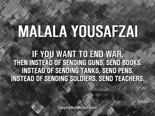 If you want to end the war then instead of sending guns, send books, instead of sending tanks, send pens, instead of sending soldiers, send teachers. - Malala Yousafzai