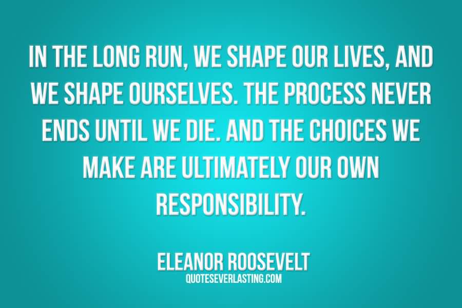 In the long run, we shape our lives, and we shape ourselves... And the choices we  make are ultimately our own responsibility  - Eleanor Roosevelt