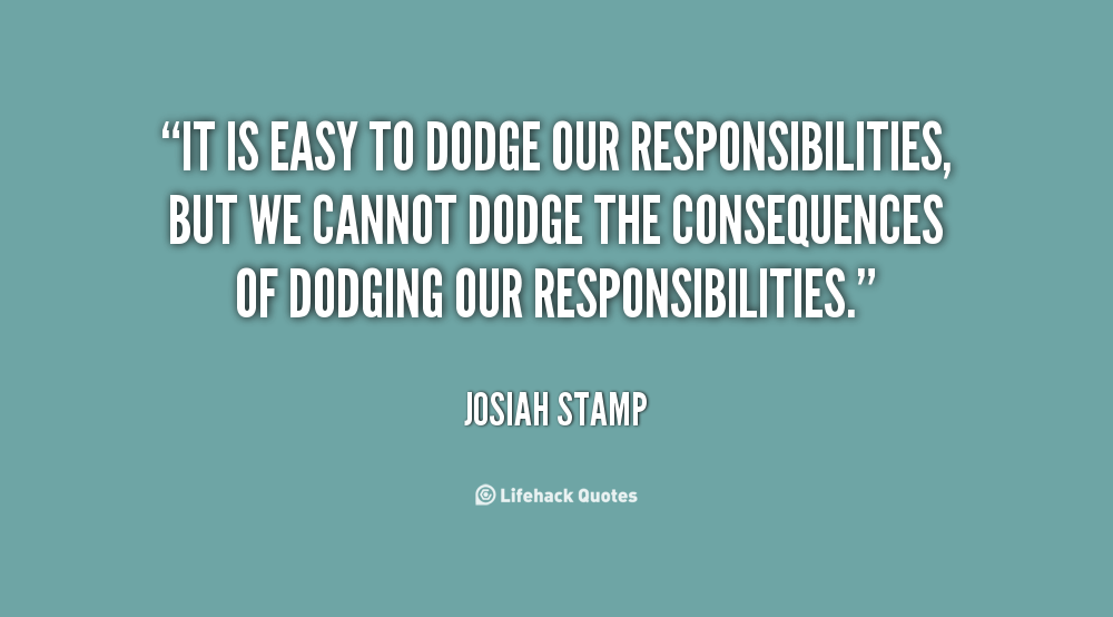 It is easy to dodge our responsibilities, but we cannot dodge the consequences of dodging our responsibilities  - Josiah Stamp