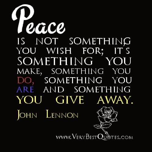 Peace is not something you wish for; It's something you make, Something you do , Something you are, And something you give away - John Lennon