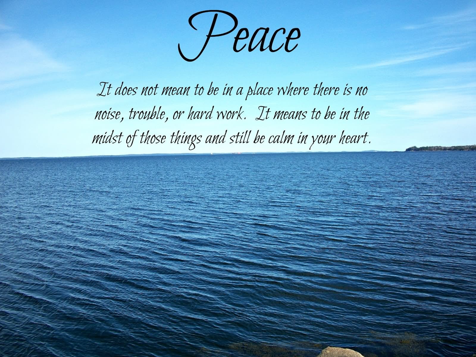 Peace. It does not mean to be in a place where there is no noise, trouble or hard work. It means to be in the midst of those things and still be calm in your heart. (2)