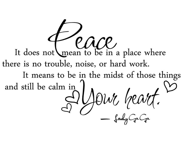 Peace. It does not mean to be in a place where there is no noise, trouble or hard work. It means to be in the midst of those things and still be calm in your heart. - Lady Ga Ga
