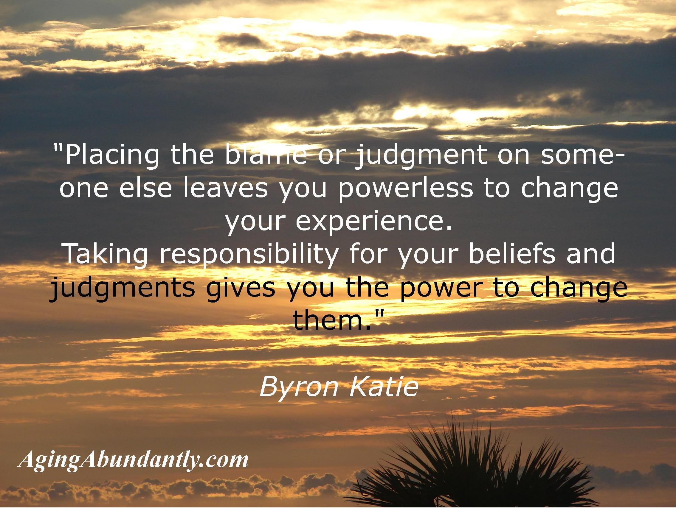 Placing the blame or judgment on someone else leaves you powerless to change your experience; taking responsibility for your beliefs and judgments gives you the power to change them - Byron Katie