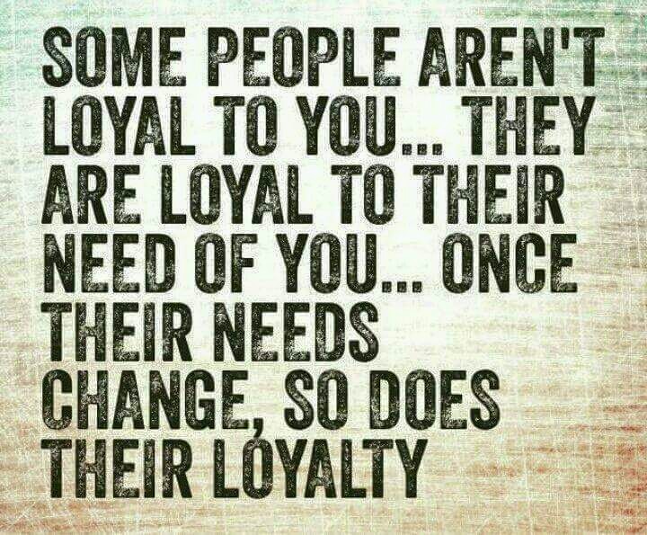 Some people aren’t loyal to you… They are loyal to their need of you… Once their needs change, so does their loyalty.