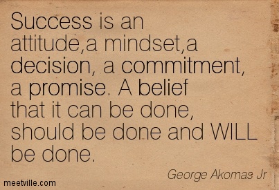 Success is an attitude, a mindset, a decision, a commitment, a promise. A belief that it can be done, should be done and WILL be done.