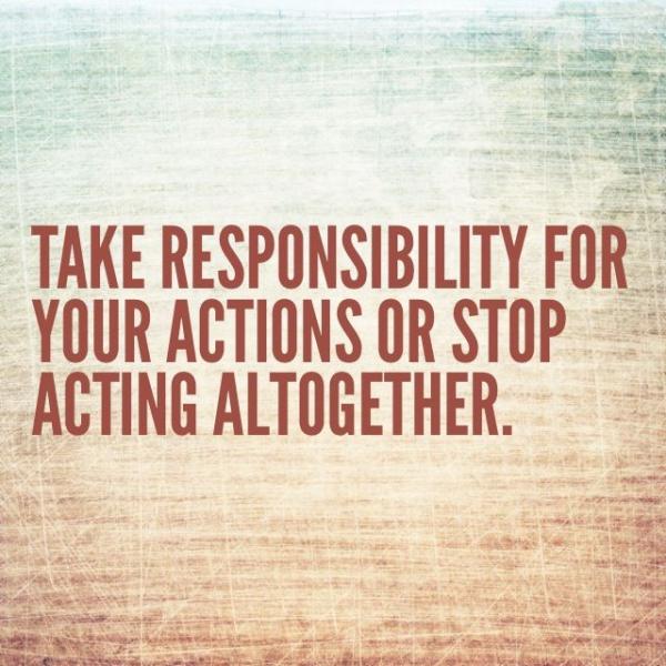 Take Responsibility For Your Actions Or Stop Acting Altogether.