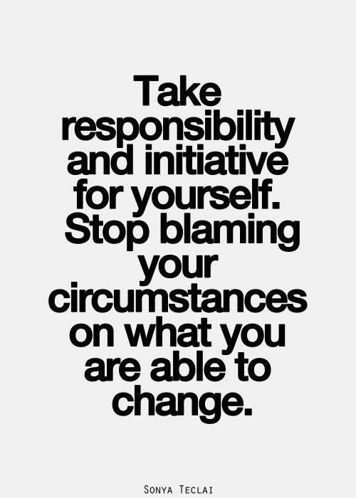 Take responsibility and initiative for yourself. Stop blaming your circumstances on what you are able to change.