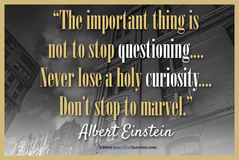 The important thing is not to stop questioning. … Never lose a holy curiosity. … Don’t stop to marvel.