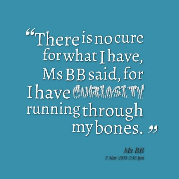 There is no cure for what I have, Ms BB said, for I have curiosity running through my bones - Ms BB