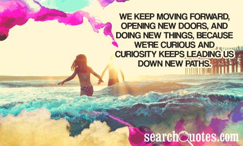 We keep moving forward, opening up new doors and doing new things, because we’re curious… and curiosity keeps leading us down new paths.