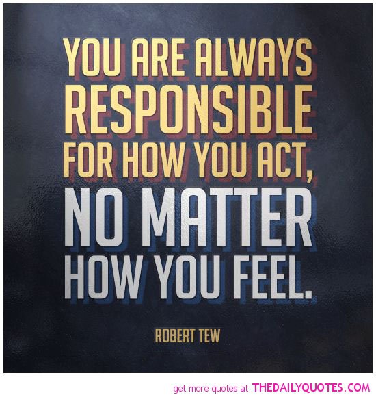 You are always responsible for how you act, no matter how you feel  - Robert Tew