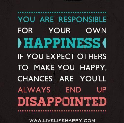 You are responsible for your own happiness. If you expect others to make you happy, chances are you'll always end up disappointed