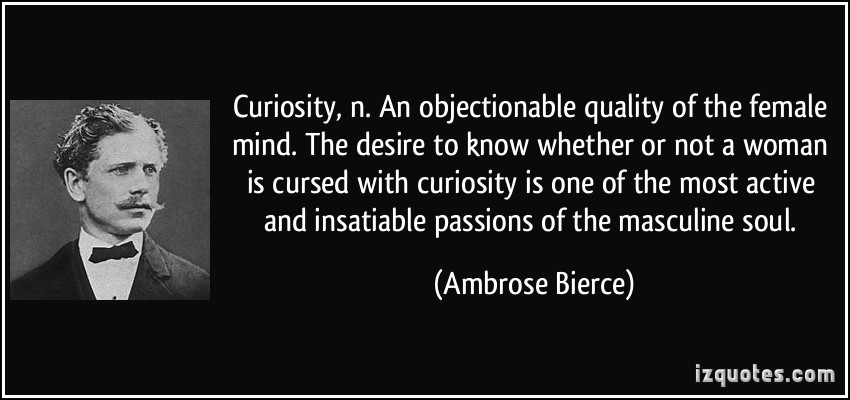 CURIOSITY, n. An objectionable quality of the female mind. The desire to know whether or not a woman is cursed with curiosity is one of the most active and insatiable passions of the masculine soul.
