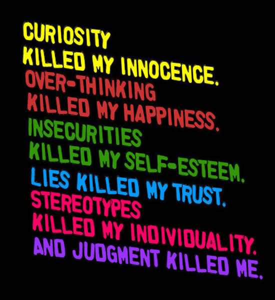 Curiosity killed my innocence. Over thinking killed my happiness. Insecurities killed my self-esteem. Lies killed my trust. Stereotypes killed my individuality and judgment killed me.