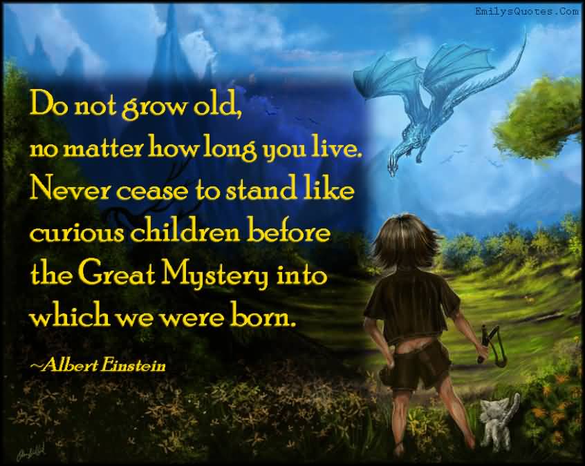 Do not grow old, no matter how long you live. Never cease to stand like curious children before the Great Mystery into which we were born - Albert Einstein