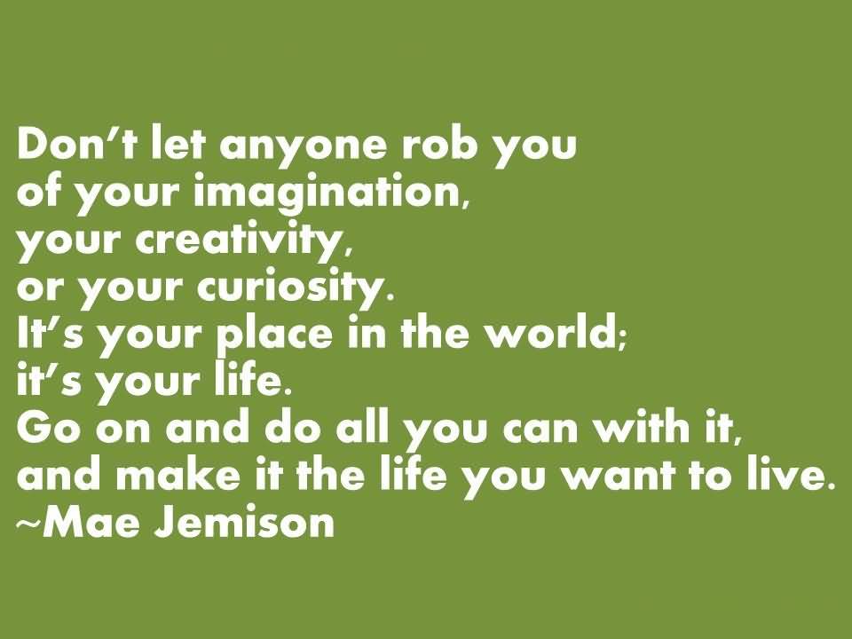 Don't let anyone rob you of your imagination, your creativity, or your curiosity. It's your place in the world; it's your life. Go on and do all you can with it, and make it the life you want to live. - Mae Jemison