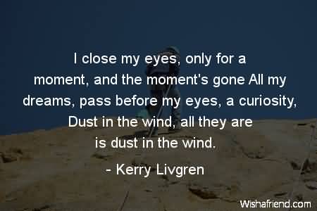 I close my eyes only for a moment, and the moment's gone. All my dreams pass before my eyes, a curiosity. Dust in the wind, all they are is dust in the wind - Kerry Livgren