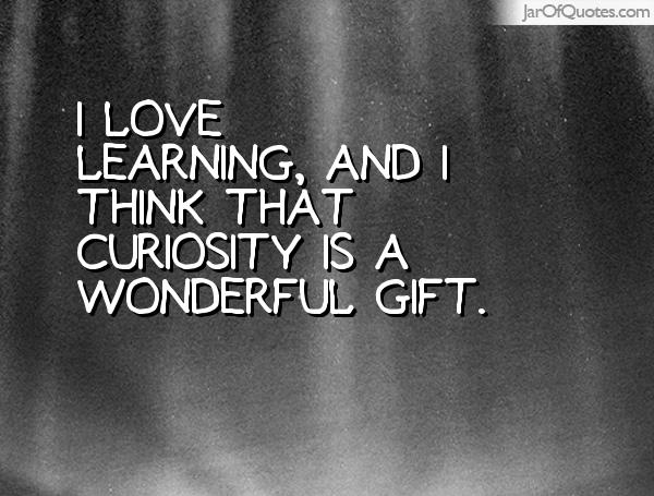 I love learning, and I think that curiosity is a wonderful gift.
