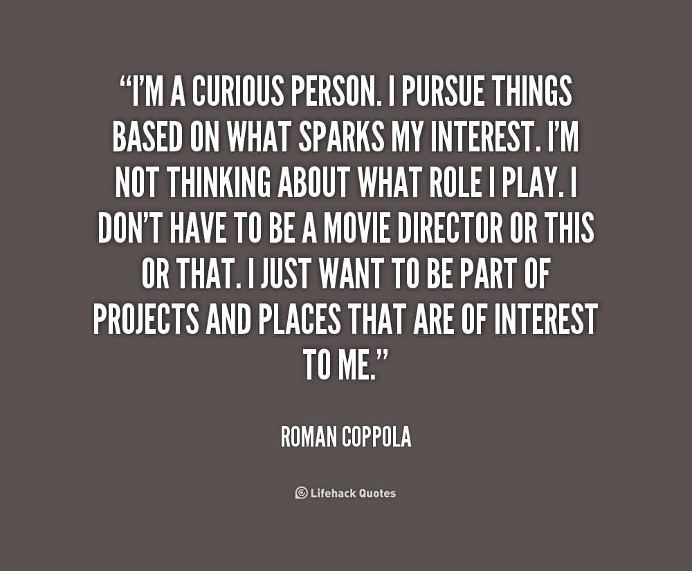 I'm a curious person. I pursue things based on what sparks my interest. I'm not thinking about what role I play. I don't have to be a movie director or this or that. I just want to be part of projects and places that are of interest to me. -  Roman Coppola