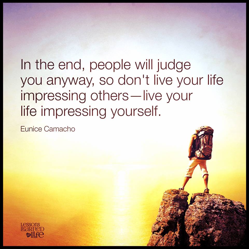 In the end, people will judge you anyway, so don’t live your life impressing others—live your life impressing yourself.