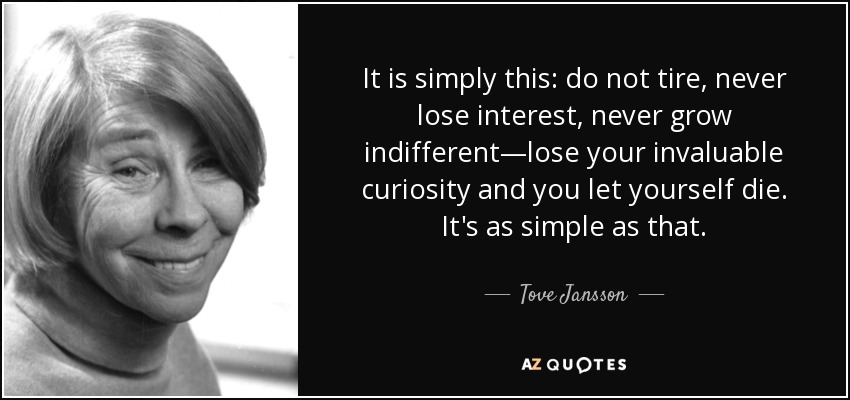 It is simply this: do not tire, never lose interest, never grow indifferent—lose your invaluable curiosity and you let yourself die. It’s as simple as that.