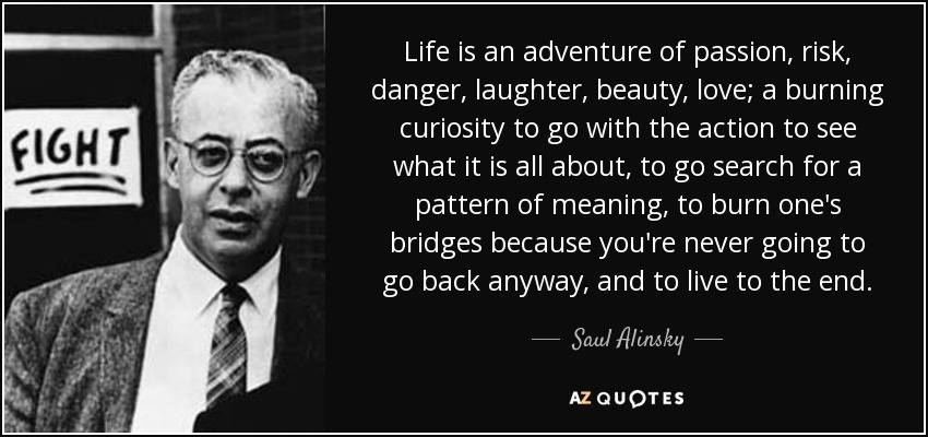 Life is an adventure of passion, risk, danger, laughter, beauty, love; a burning curiosity to go with the action to see what it is all about, to go search for a pattern of meaning, to burn one’s bridges because you’re never going to go back anyway, and to live to the end.