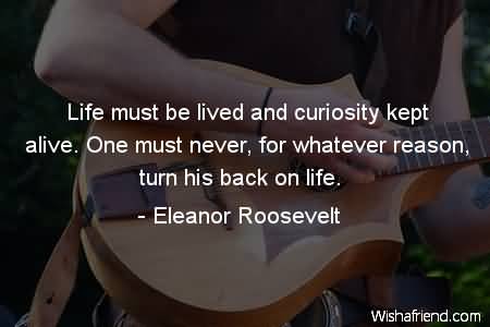 Life must be lived and curiosity kept alive. One must never, for whatever reason, turn his back on life  - Eleanor Roosevelt