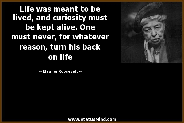 Life was meant to be lived, and curiosity must be kept alive. One must never, for whatever reason, turn his back .. - Eleanor Roosevelt