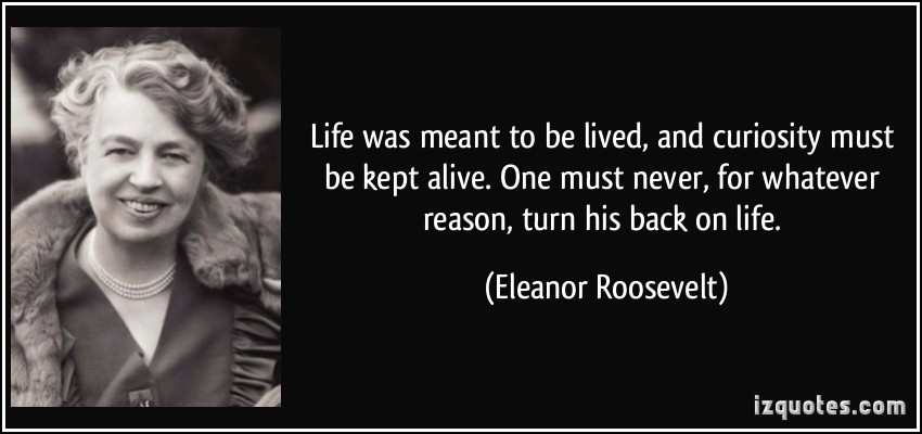 Life was meant to be lived, and curiosity must be kept alive. One must never, for whatever reason, turn his back on life - Eleanor Roosevelt