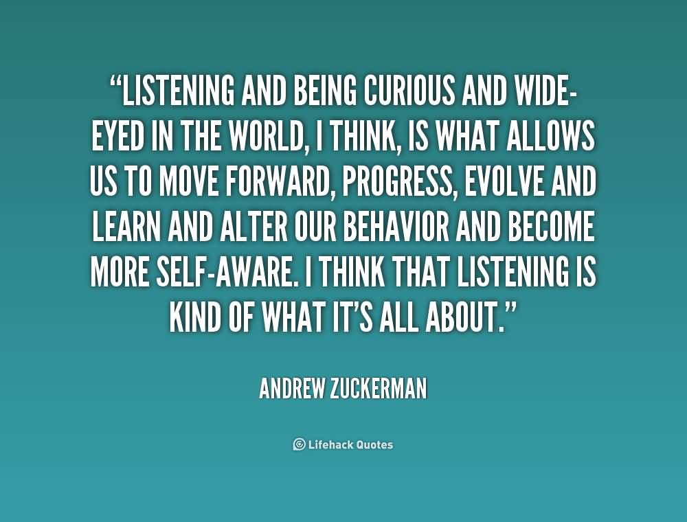 Listening and being curious and wide-eyed in the world, I think, is what allows us to move forward, progress, evolve and learn and alter our behavior and become more self-aware. I think that listening is kind of what it’s all about.