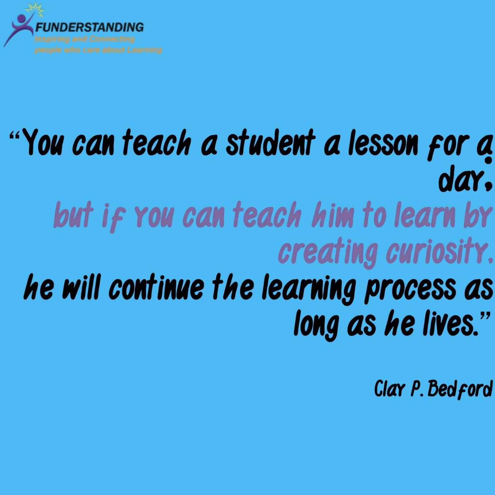 You can teach a student a lesson for a day; but if you can teach him to learn by creating curiosity, he will continue the learning process as long as he lives.
