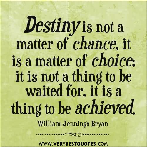 Destiny is not a matter of chance, it's a matter of choice. It is not a thing to be waited for, it is a thing to be achieved - William Jennings Bryan