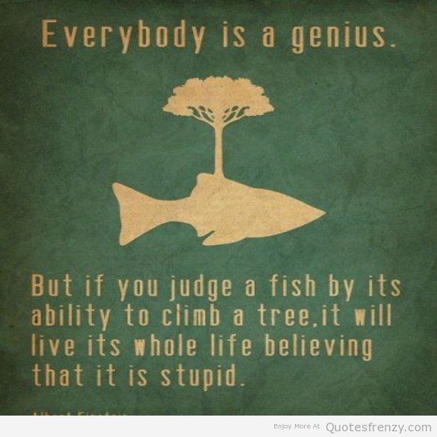 Everybody is a genius. But if you judge a fish by its ability to climb a tree, it will live its whole life believing that it is stupid