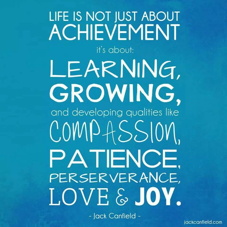 Life is not just about achievement. It's about Learning, Growing, and developing qualities like Compassion, Patience, Perseverance, Love & Joy!  - Jack Canfield