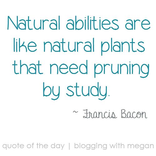 Natural abilities are like natural plants; they need pruning by study. -Francis Bacon