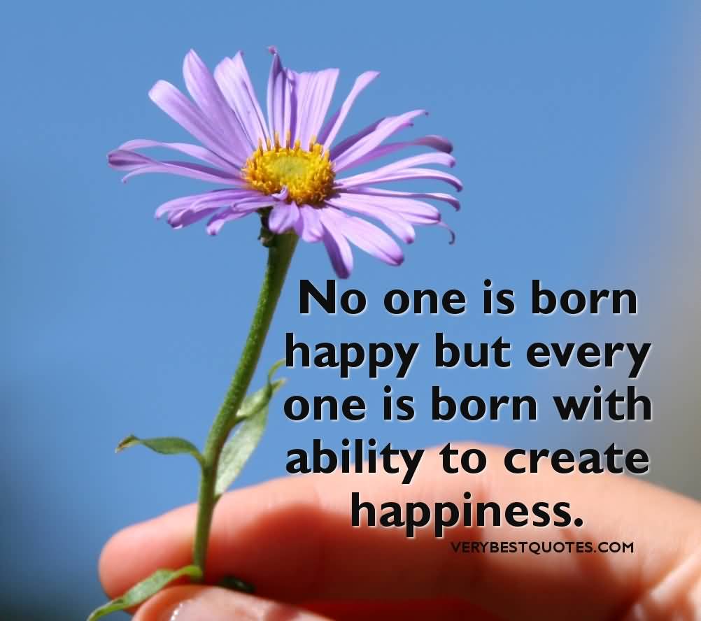 No one is born happy but every one is born with ability to create happiness.