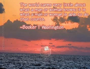 The world cares very little about what a man or woman knows; it is what a man or woman is able to do that counts. - Booker T Washington
