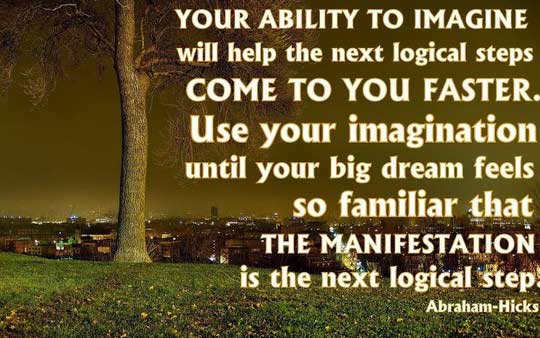 Your ability to imagine will help the next logical steps come to you faster. ... Use your imagination until your big dream feels so familiar that the manifestation is ... - Abraham Hicks