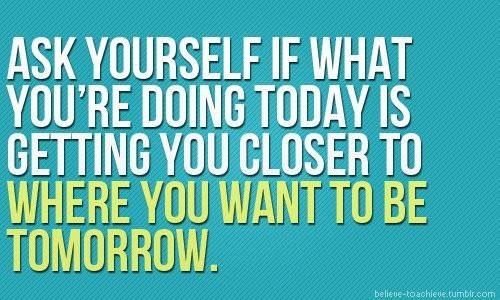 Ask yourself if what you are doing today is getting you closer to where you want to be tomorrow.